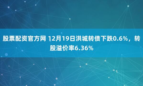 股票配资官方网 12月19日洪城转债下跌0.6%，转股溢价率6.36%