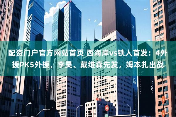 配资门户官方网站首页 西海岸vs铁人首发：4外援PK5外援，李昊、戴维森先发，姆本扎出战