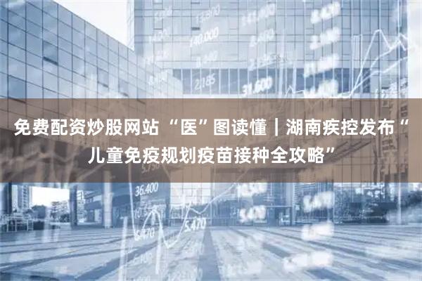 免费配资炒股网站 “医”图读懂｜湖南疾控发布“儿童免疫规划疫苗接种全攻略”