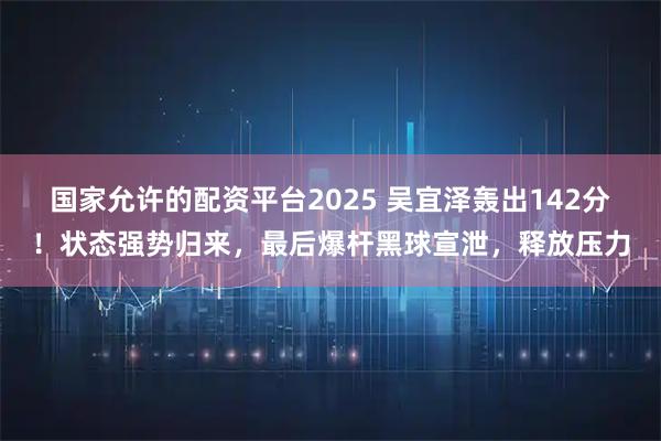 国家允许的配资平台2025 吴宜泽轰出142分！状态强势归来，最后爆杆黑球宣泄，释放压力