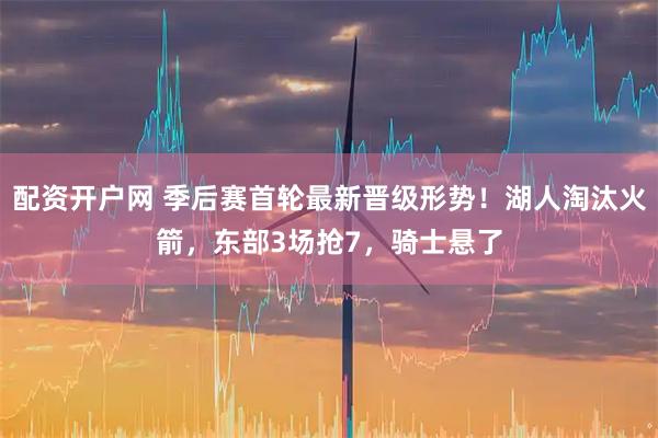 配资开户网 季后赛首轮最新晋级形势！湖人淘汰火箭，东部3场抢7，骑士悬了