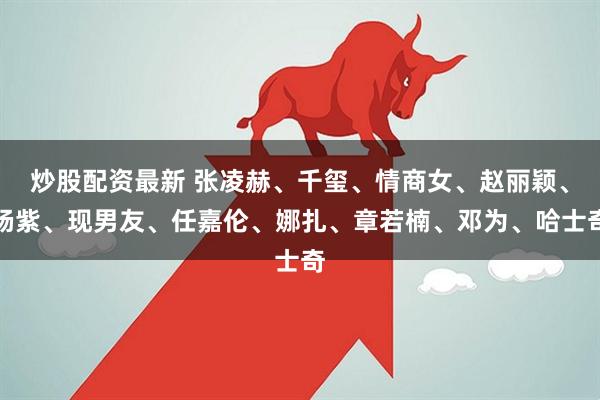 炒股配资最新 张凌赫、千玺、情商女、赵丽颖、杨紫、现男友、任嘉伦、娜扎、章若楠、邓为、哈士奇
