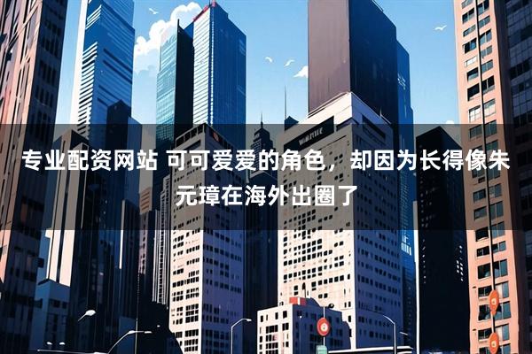 专业配资网站 可可爱爱的角色，却因为长得像朱元璋在海外出圈了