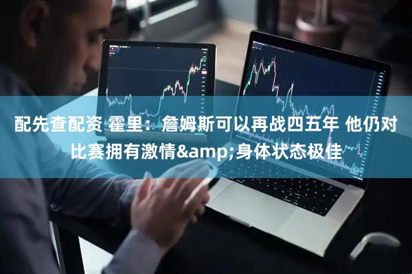 配先查配资 霍里：詹姆斯可以再战四五年 他仍对比赛拥有激情&身体状态极佳